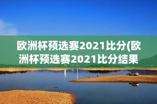 欧洲杯预选赛2021比分(欧洲杯预选赛2021比分结果)