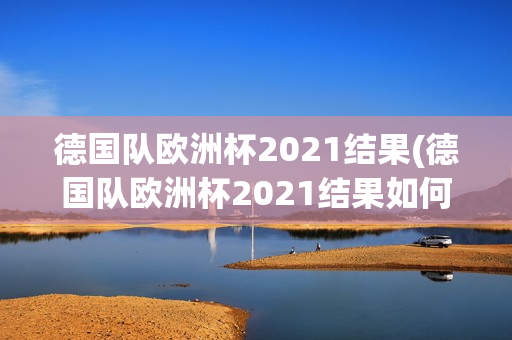 德国队欧洲杯2021结果(德国队欧洲杯2021结果如何)